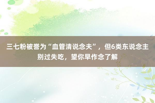 三七粉被誉为“血管清说念夫”，但6类东说念主别过失吃，望你早作念了解