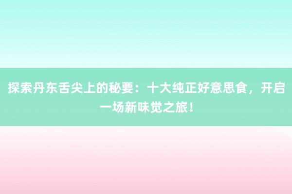 探索丹东舌尖上的秘要：十大纯正好意思食，开启一场新味觉之旅！