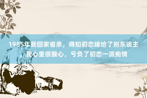 1985年我回家省亲，得知初恋嫁给了别东谈主，我心里很酸心，亏负了初恋一派痴情