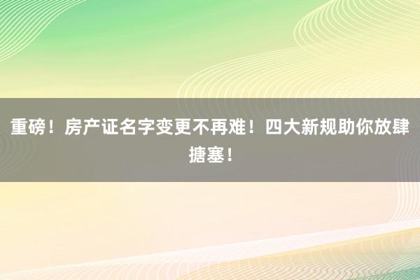 重磅！房产证名字变更不再难！四大新规助你放肆搪塞！