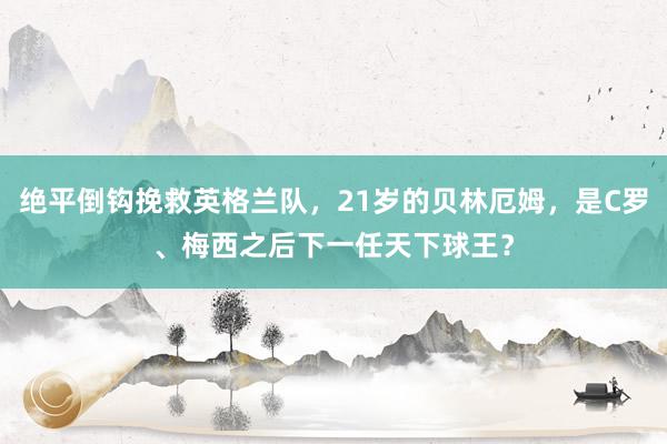 绝平倒钩挽救英格兰队，21岁的贝林厄姆，是C罗、梅西之后下一任天下球王？