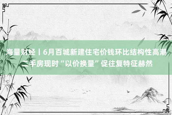 海量财经丨6月百城新建住宅价钱环比结构性高潮 二手房现时“以价换量”促往复特征赫然