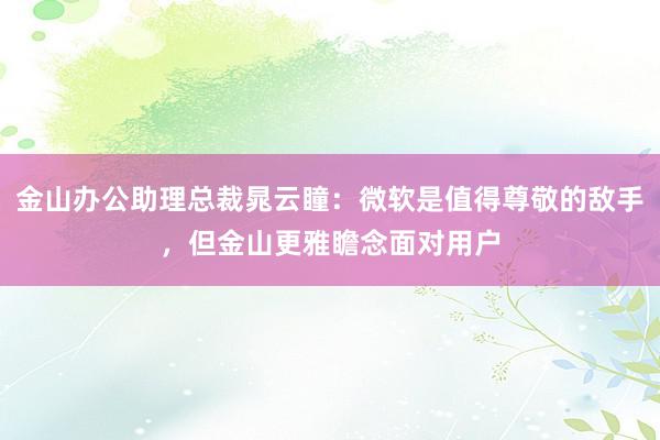 金山办公助理总裁晁云瞳：微软是值得尊敬的敌手，但金山更雅瞻念面对用户