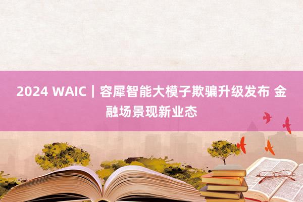 2024 WAIC｜容犀智能大模子欺骗升级发布 金融场景现新业态