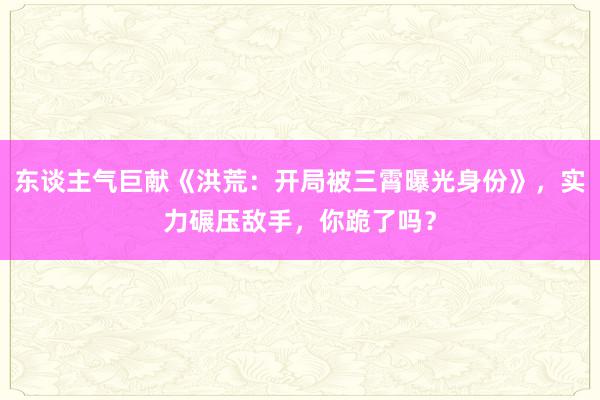 东谈主气巨献《洪荒：开局被三霄曝光身份》，实力碾压敌手，你跪了吗？