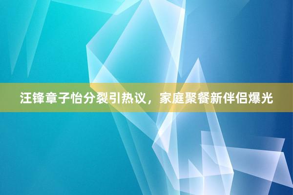 汪锋章子怡分裂引热议，家庭聚餐新伴侣爆光