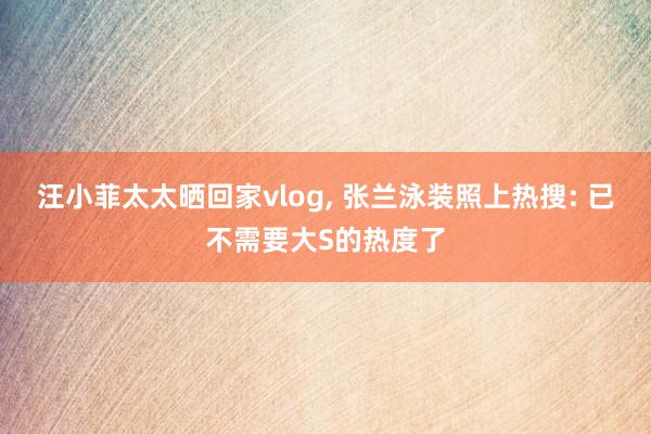 汪小菲太太晒回家vlog, 张兰泳装照上热搜: 已不需要大S的热度了