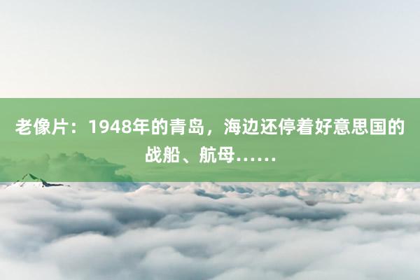 老像片：1948年的青岛，海边还停着好意思国的战船、航母……