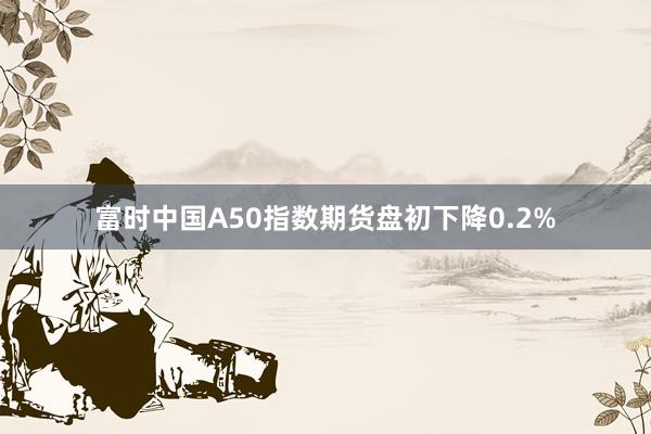 富时中国A50指数期货盘初下降0.2%