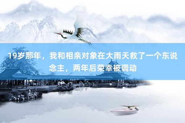 19岁那年，我和相亲对象在大雨天救了一个东说念主，两年后荣幸被调动