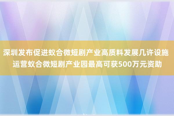 深圳发布促进蚁合微短剧产业高质料发展几许设施 运营蚁合微短剧产业园最高可获500万元资助