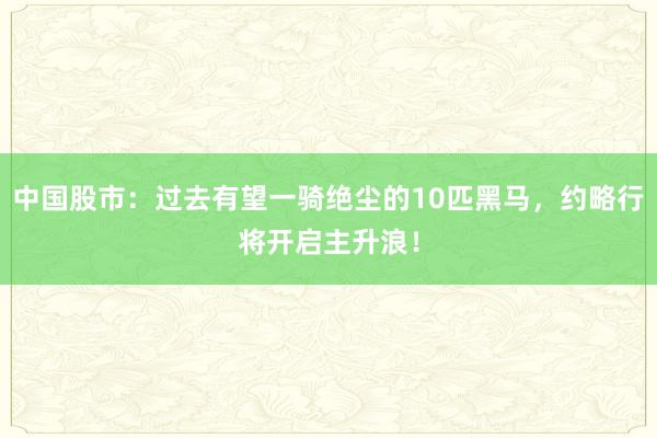 中国股市：过去有望一骑绝尘的10匹黑马，约略行将开启主升浪！