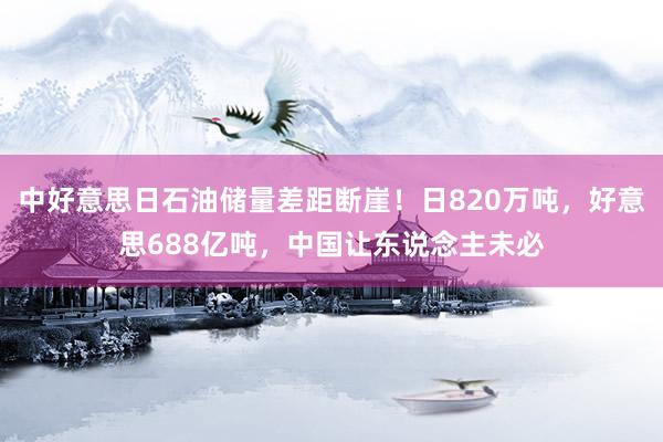 中好意思日石油储量差距断崖！日820万吨，好意思688亿吨，中国让东说念主未必