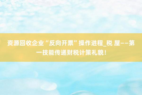 资源回收企业“反向开票”操作进程_税 屋——第一技能传递财税计策礼貌！