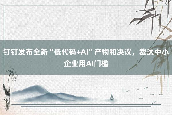 钉钉发布全新“低代码+AI”产物和决议，裁汰中小企业用AI门槛