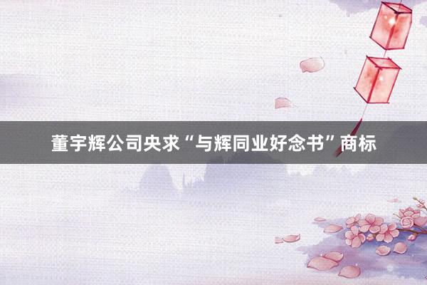 董宇辉公司央求“与辉同业好念书”商标