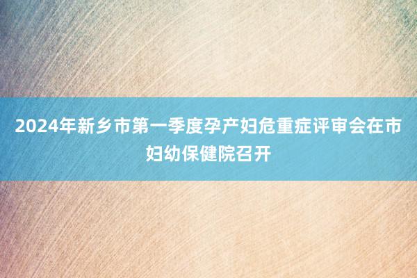 2024年新乡市第一季度孕产妇危重症评审会在市妇幼保健院召开