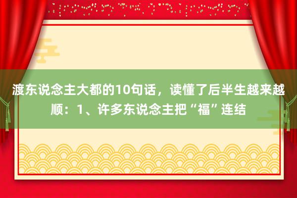 渡东说念主大都的10句话，读懂了后半生越来越顺：1、许多东说念主把“福”连结