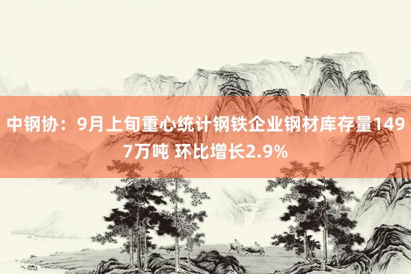 中钢协：9月上旬重心统计钢铁企业钢材库存量1497万吨 环比增长2.9%