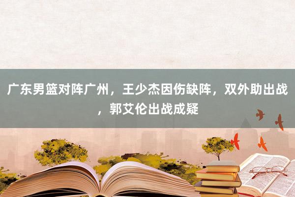 广东男篮对阵广州，王少杰因伤缺阵，双外助出战，郭艾伦出战成疑