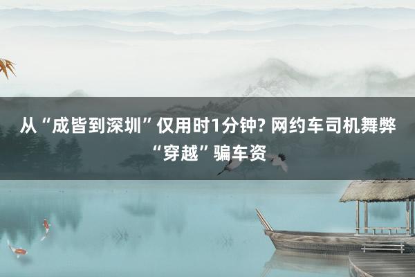 从“成皆到深圳”仅用时1分钟? 网约车司机舞弊“穿越”骗车资