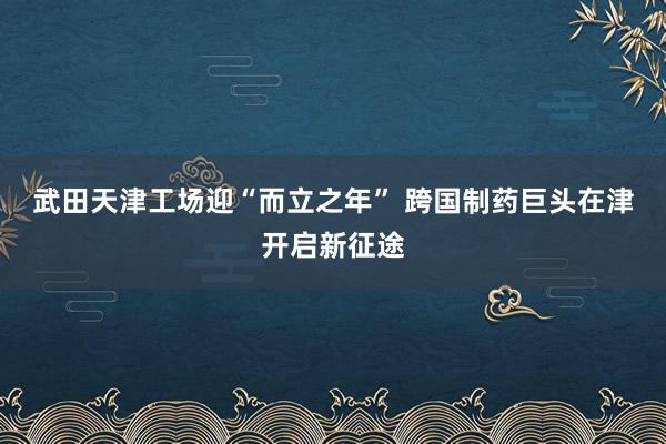 武田天津工场迎“而立之年” 跨国制药巨头在津开启新征途