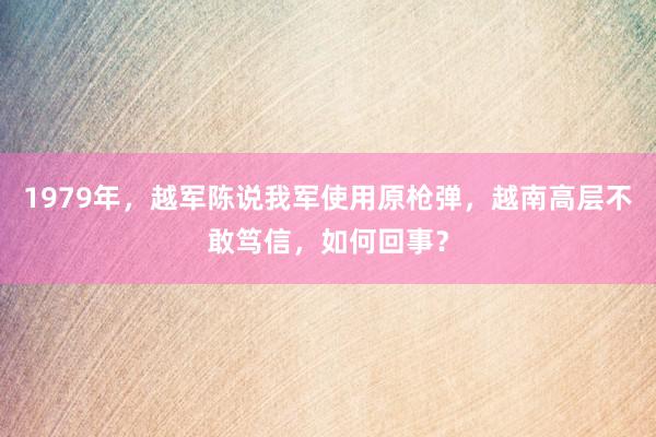 1979年，越军陈说我军使用原枪弹，越南高层不敢笃信，如何回事？