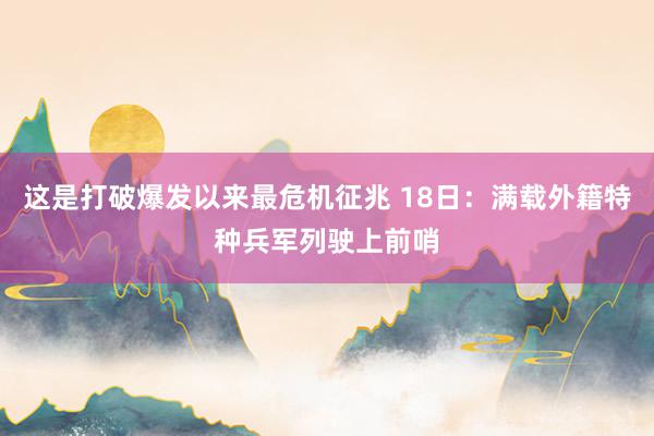 这是打破爆发以来最危机征兆 18日：满载外籍特种兵军列驶上前哨