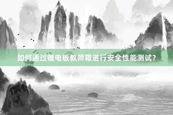 如何通过锂电板教师箱进行安全性能测试？