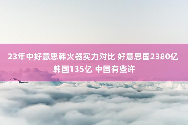 23年中好意思韩火器实力对比 好意思国2380亿 韩国135亿 中国有些许