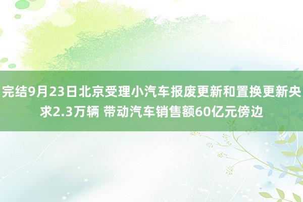 完结9月23日北京受理小汽车报废更新和置换更新央求2.3万辆 带动汽车销售额60亿元傍边