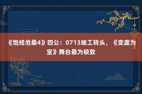 《饱经沧桑4》四公：0713竣工转头，《变废为宝》舞台最为极致